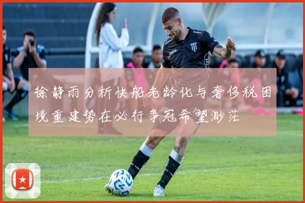 徐静雨分析快船老龄化与奢侈税困境重建势在必行争冠希望渺茫