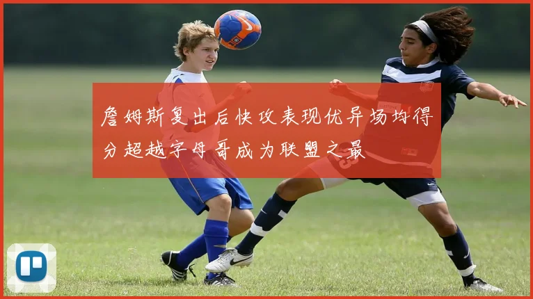 詹姆斯复出后快攻表现优异场均得分超越字母哥成为联盟之最