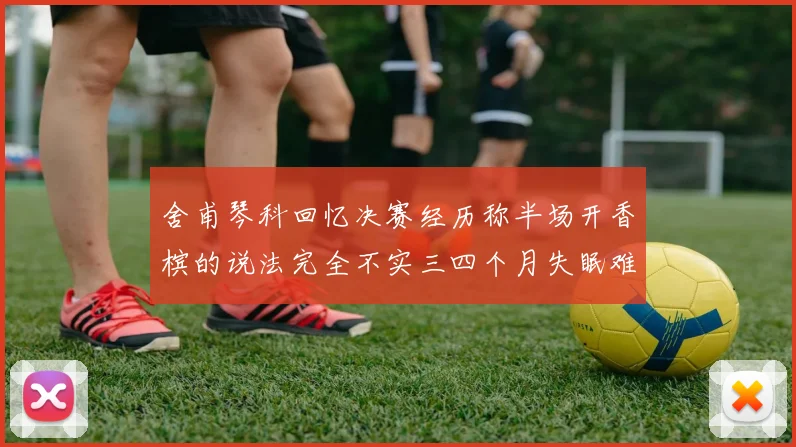 舍甫琴科回忆决赛经历称半场开香槟的说法完全不实三四个月失眠难以释怀