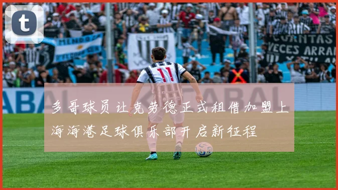 多哥球员让克劳德正式租借加盟上海海港足球俱乐部开启新征程
