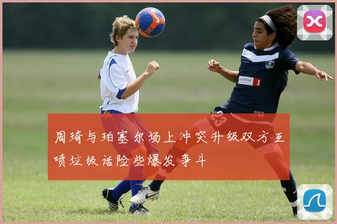 周琦与珀塞尔场上冲突升级双方互喷垃圾话险些爆发争斗