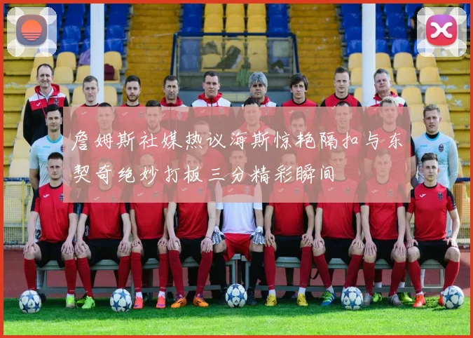詹姆斯社媒热议海斯惊艳隔扣与东契奇绝妙打板三分精彩瞬间