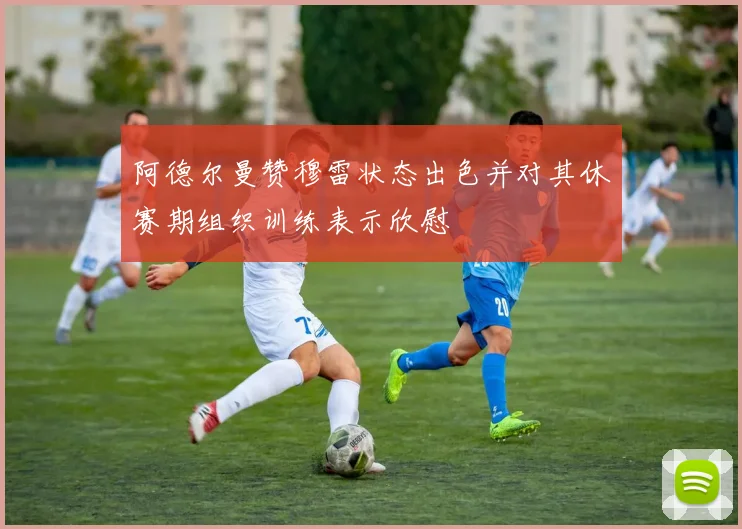 阿德尔曼赞穆雷状态出色并对其休赛期组织训练表示欣慰