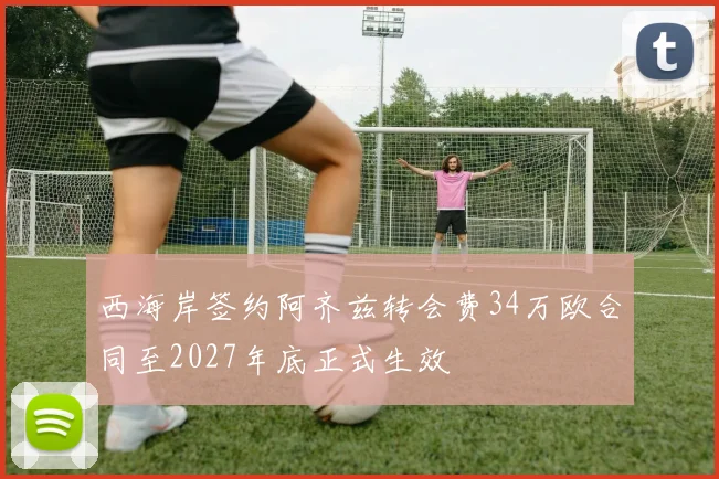 西海岸签约阿齐兹转会费34万欧合同至2027年底正式生效