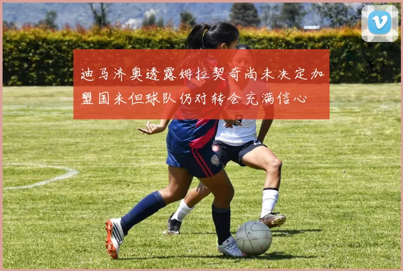 迪马济奥透露姆拉契奇尚未决定加盟国米但球队仍对转会充满信心