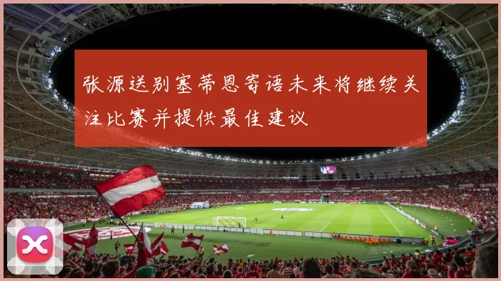 张源送别塞蒂恩寄语未来将继续关注比赛并提供最佳建议