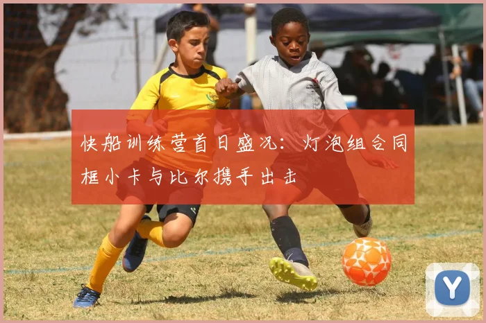 快船训练营首日盛况：灯泡组合同框小卡与比尔携手出击
