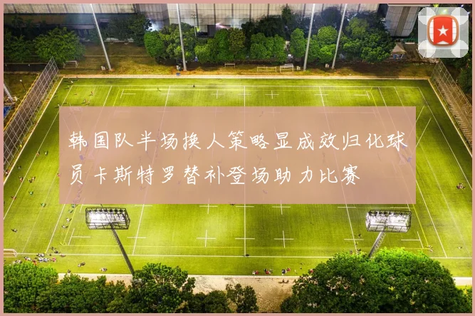 韩国队半场换人策略显成效归化球员卡斯特罗替补登场助力比赛