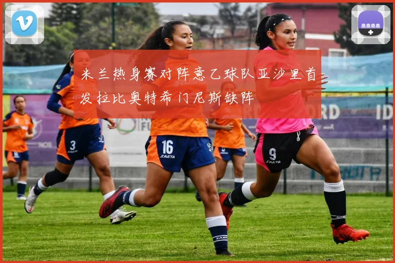 米兰热身赛对阵意乙球队亚沙里首发拉比奥特希门尼斯缺阵