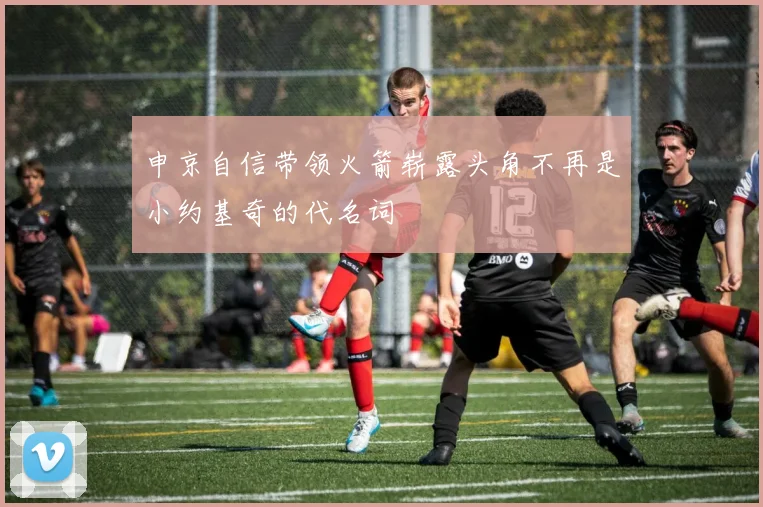 申京自信带领火箭崭露头角不再是小约基奇的代名词