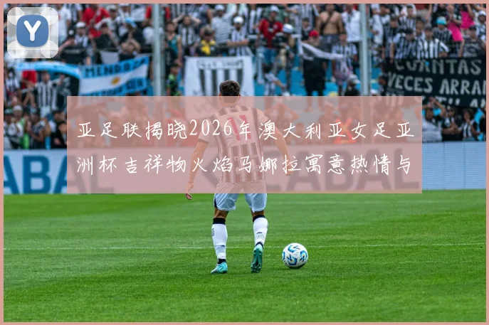 亚足联揭晓2026年澳大利亚女足亚洲杯吉祥物火焰马娜拉寓意热情与活力
