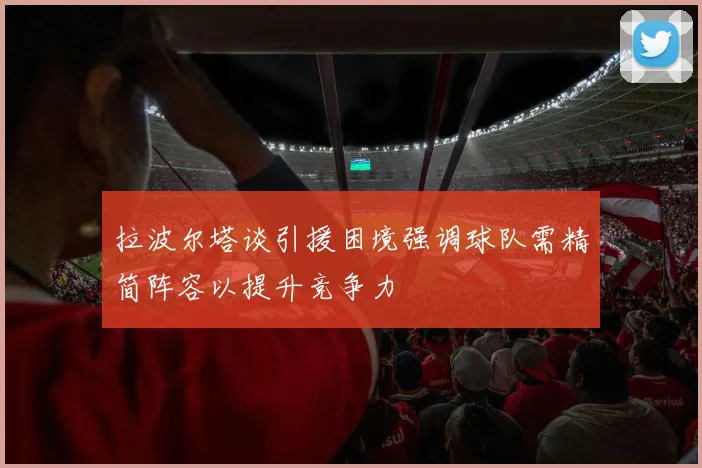 拉波尔塔谈引援困境强调球队需精简阵容以提升竞争力