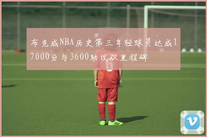 布克成NBA历史第三年轻球员达成17000分与3600助攻双里程碑