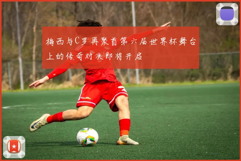 梅西与C罗再聚首第六届世界杯舞台上的传奇对决即将开启