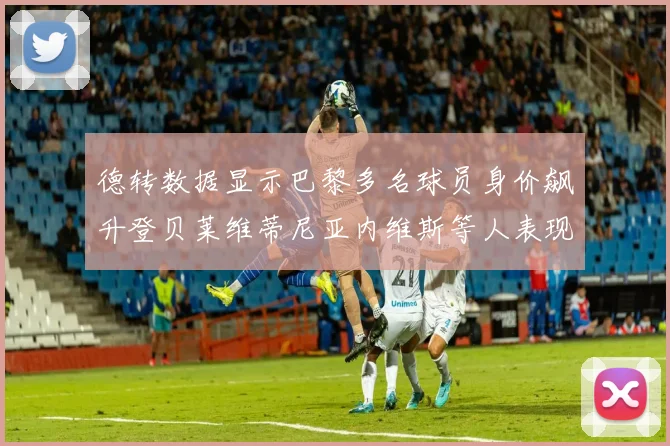 德转数据显示巴黎多名球员身价飙升登贝莱维蒂尼亚内维斯等人表现抢眼